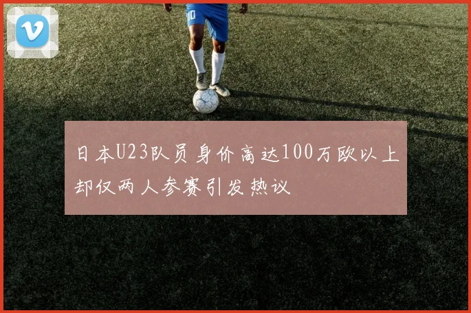 日本U23队员身价高达100万欧以上却仅两人参赛引发热议