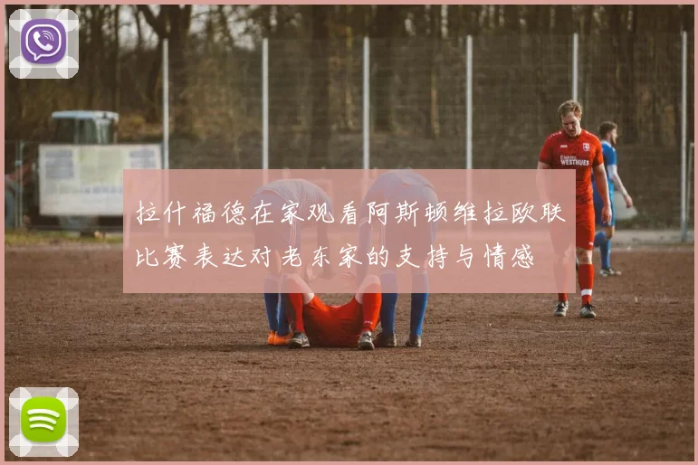 拉什福德在家观看阿斯顿维拉欧联比赛表达对老东家的支持与情感