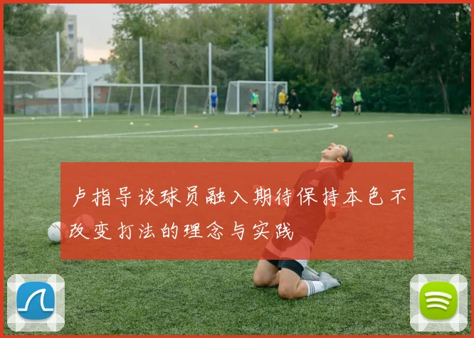 卢指导谈球员融入期待保持本色不改变打法的理念与实践