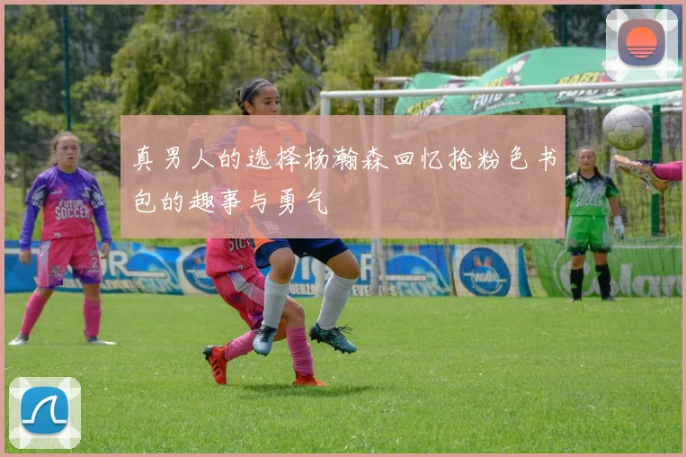 真男人的选择杨瀚森回忆抢粉色书包的趣事与勇气