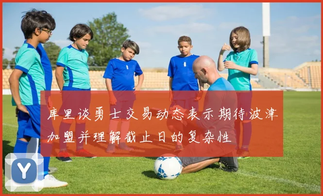 库里谈勇士交易动态表示期待波津加盟并理解截止日的复杂性