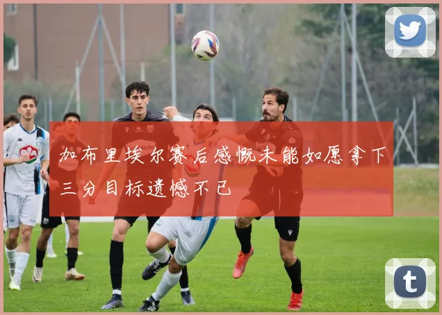 加布里埃尔赛后感慨未能如愿拿下三分目标遗憾不已