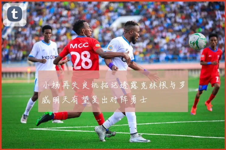 小杨再失良机拓记透露克林根与罗威明天有望复出对阵勇士