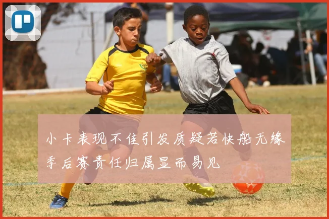 小卡表现不佳引发质疑若快船无缘季后赛责任归属显而易见