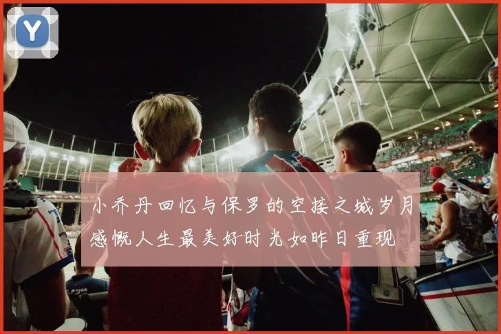 小乔丹回忆与保罗的空接之城岁月感慨人生最美好时光如昨日重现