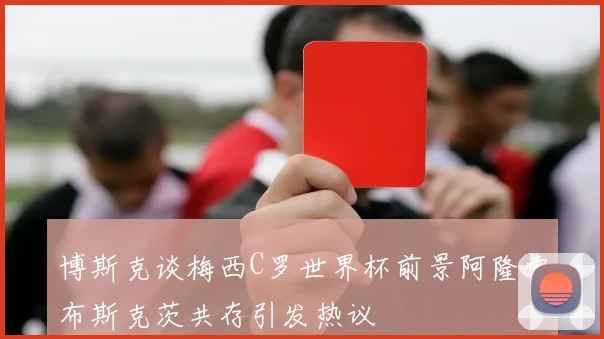 博斯克谈梅西C罗世界杯前景阿隆索布斯克茨共存引发热议