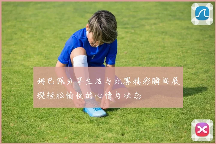 姆巴佩分享生活与比赛精彩瞬间展现轻松愉快的心情与状态