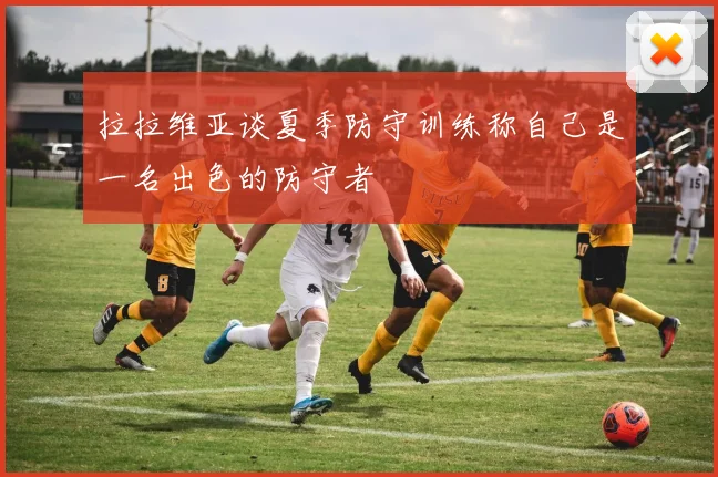 拉拉维亚谈夏季防守训练称自己是一名出色的防守者