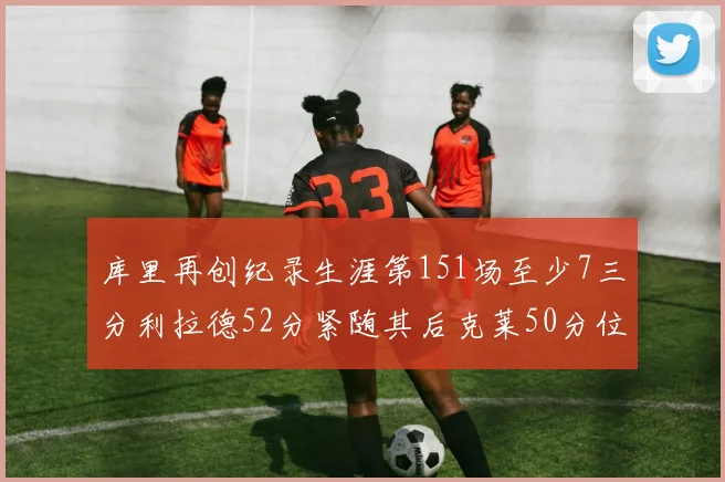 库里再创纪录生涯第151场至少7三分利拉德52分紧随其后克莱50分位列第三