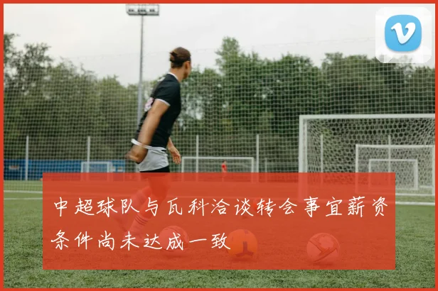 中超球队与瓦科洽谈转会事宜薪资条件尚未达成一致