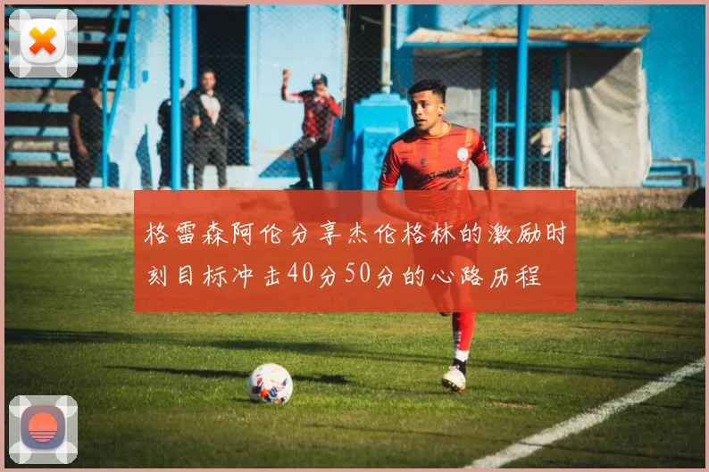 格雷森阿伦分享杰伦格林的激励时刻目标冲击40分50分的心路历程
