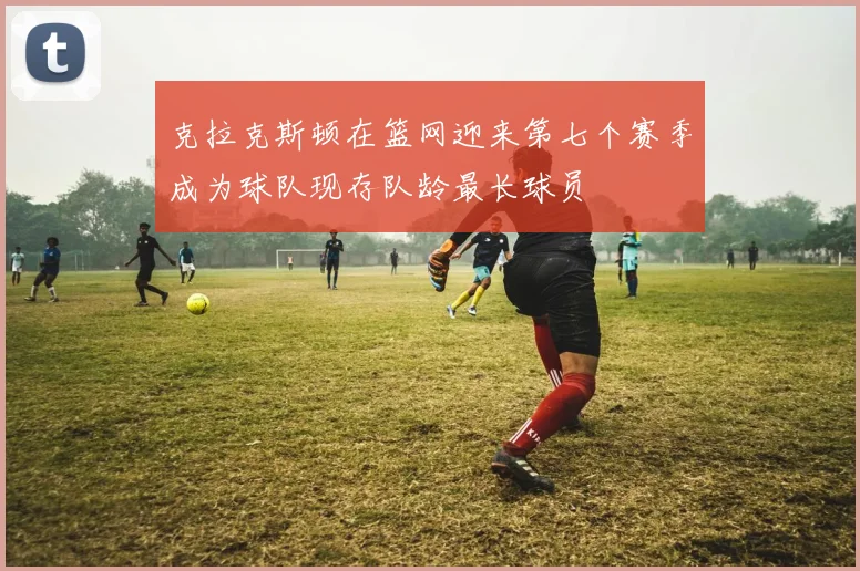 克拉克斯顿在篮网迎来第七个赛季成为球队现存队龄最长球员