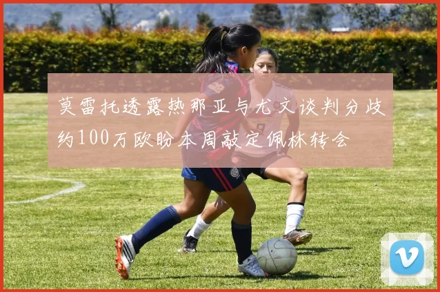 莫雷托透露热那亚与尤文谈判分歧约100万欧盼本周敲定佩林转会