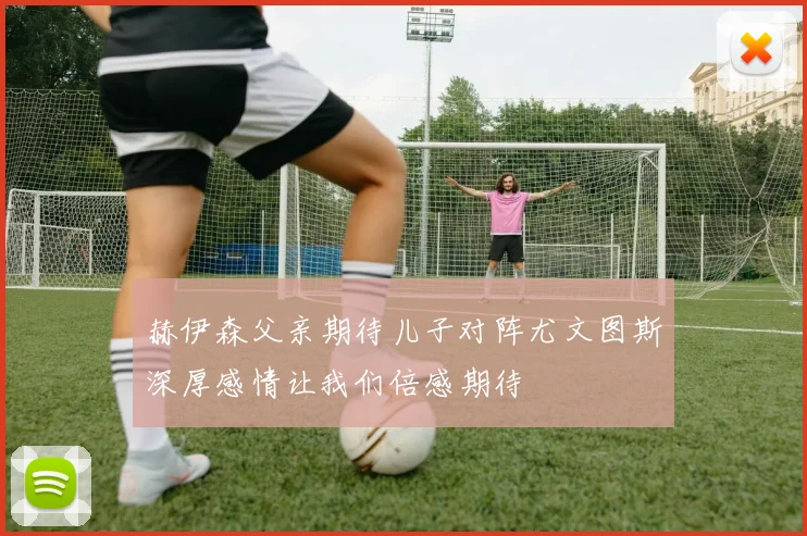 赫伊森父亲期待儿子对阵尤文图斯深厚感情让我们倍感期待