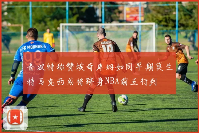 香波特称赞埃奇库姆如同早期莫兰特马克西或将跻身NBA前五行列