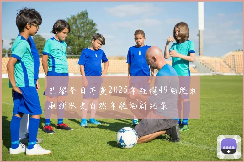 巴黎圣日耳曼2025年狂揽49场胜利刷新队史自然年胜场新纪录