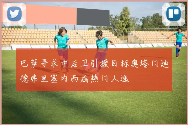 巴萨寻求中后卫引援目标奥塔门迪德弗里塞内西成热门人选