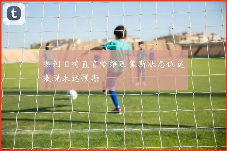 热刺旧将直言哈维西蒙斯状态低迷表现未达预期