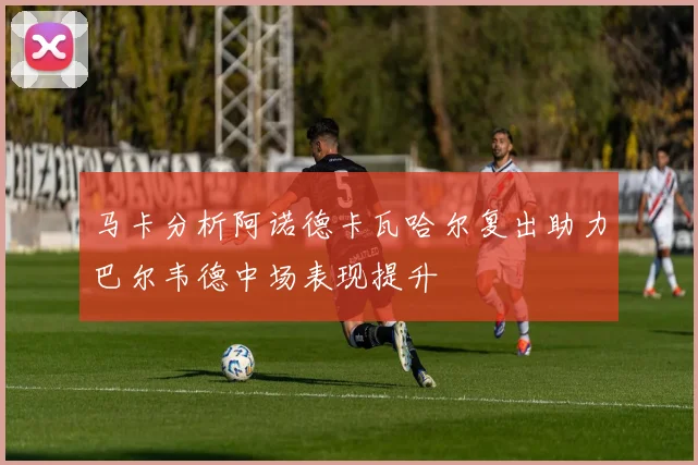 马卡分析阿诺德卡瓦哈尔复出助力巴尔韦德中场表现提升