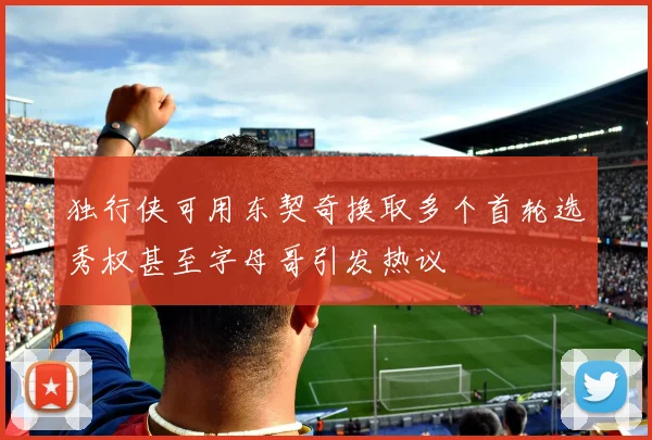 独行侠可用东契奇换取多个首轮选秀权甚至字母哥引发热议