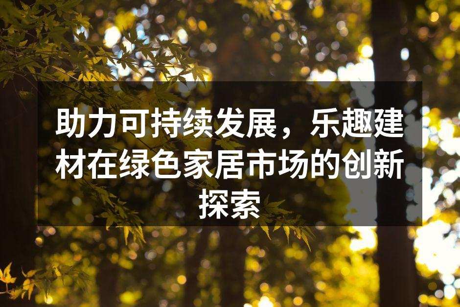 助力可持续发展，乐趣建材在绿色家居市场的创新探索
